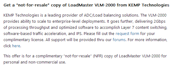 Bildschirmfoto: mcp.microsoft.com Get a not-for-resale copy of LoadMaster VLM-2000 from KEMP Technologies KEMP Technologies is a leading provider of ADC/Load balancing solutions. The VLM-2000 provides ability to scale to enterprise-level deployments. lt goes further, delivering 2Gbps of processing throughput and optimized software to accomplish Layer 7 content switching. software-based traffic acceleration, and IPS. Please fill out the request form for your complimentary license. All support will be provided thru our forums. For more information, click here. This offer is for a complimentary ‘not-for-resale” (NFR) copy of LoadMaster VLM-2000 for personal and non-commercial use.