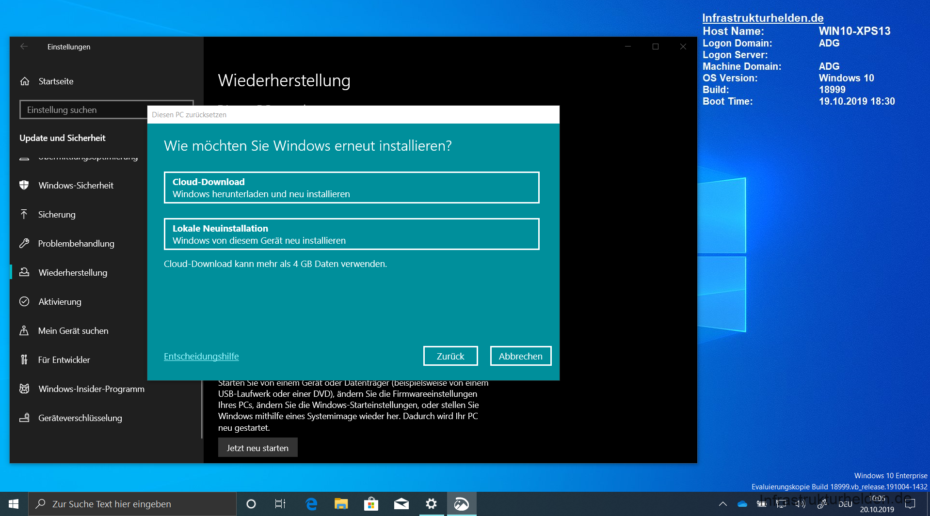 Quelle: Screenshot Windows 10 Enterprise Build 18999 Release 191004-1432
Computergenerierter Alternativtext:
Infrastrukturhelden.de 
Einstellungen 
IA Startseite 
Einstellung suchen 
Update und Sicherheit 
Windows-Sicherheit 
Sicherung 
Problembehandlung 
Wiederherstellung 
Aktivierung 
Mein Gerät suchen 
Für Entwickler 
Windows-Insider-Programm 
Geräteverschlüsselung 
x 
Host Name: 
Logon Domain: 
Logon Server: 
Machine Domain: 
OS Version: 
Build: 
Boot Time: 
Wiederherstellung 
Diesen PC zurücksetzen 
Wie möchten Sie Windows erneut installieren? 
Cloud-Download 
Windows herunterladen und neu installieren 
Lokale Neuinstallation 
Windows von diesem Gerät neu installieren 
Cloud-Download kann mehr als 4 GB Daten verwenden. 
Entscheidungshilfe 
en le von einem era o er a en rager espe swase von einem 
USB-Laufwerk oder einer DVD), ändem Sie die Firmwareeinstellungen 
Ihres PCs, ändern Sie die Windows-Starteinstellungen, oder stellen Sie 
Windows mithilfe eines Systemimage wieder her. Dadurch wird Ihr PC 
neu gestartet. 
Jetzt neu starten 
o 
WINIO-XPS13 
ADG 
ADG 
Windows 10 
18999 
19.10.2019 18:30 
Windows 10 Enterprise 
p Zur Suche Text hier eingeben 
Evaluierungskopie Build 18999.vb_release.191004-1432 
10:05 
DEU 
20.10.2019 