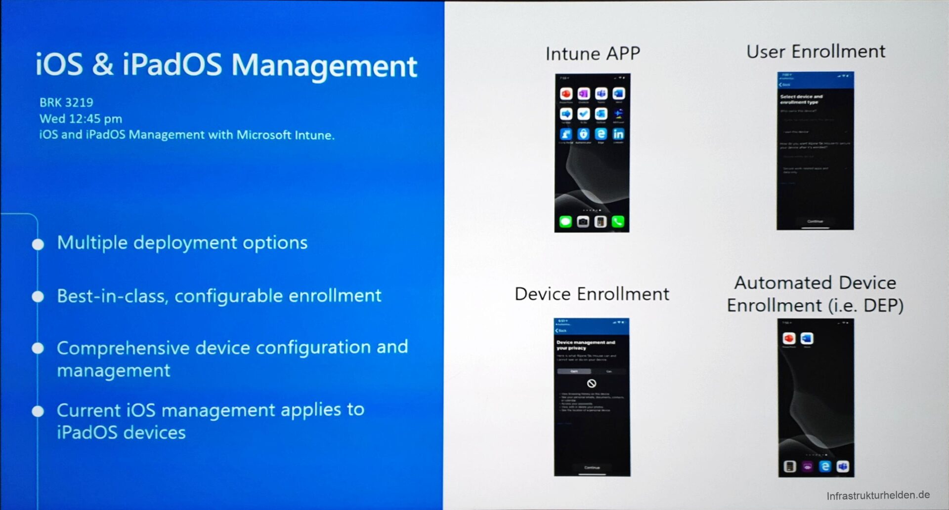 Computergenerierter Alternativtext:
iOS & iPadOS Management 
BRK 3219 
Wed 12:45 pm 
iOS and iPadOS Management With Microsoft Intune. 
e Multiple deployment options 
Best-in-class, configurable enrollment 
Comprehensive device configuration and 
management 
e Current iOS management applies to 
iPadOS devices 
Intune APP 
0000 
oeo 
—oog 
Device Enrollment 
User Enrollment 
Automated Device 
Enrollment (i.e. DEP) 