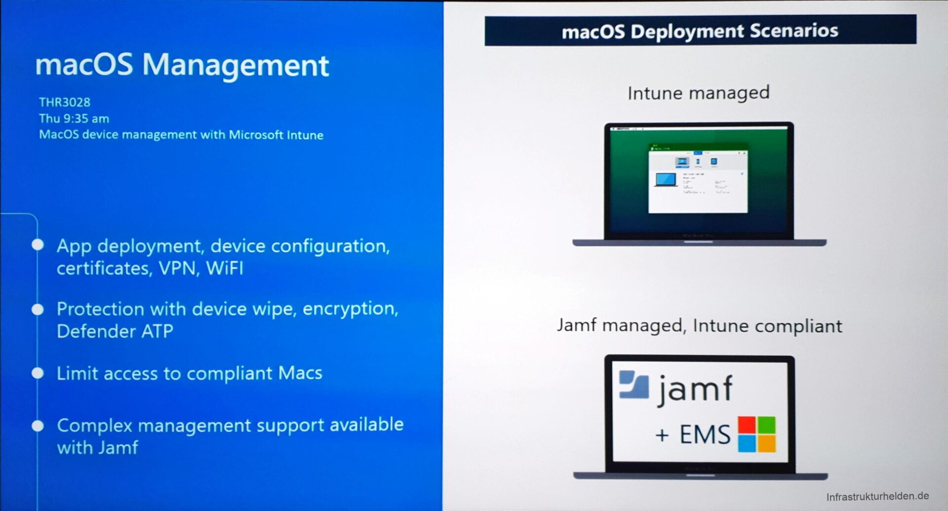 Computergenerierter Alternativtext:
macOS Management 
THR3028 
Thu 9:35 am 
MacOS device management With Microsoft Intune 
App deployment, device configuration, 
certificates, VPN, WiFl 
e Protection With device wipe, encryption, 
Defender AT p 
Limit access to compliant Macs 
e Complex management support available 
With Jamf 
macOS Deployment Scenarios 
Intune managed 
Jamf managed, Intune compliant 
Zajamf 
+ EMS 