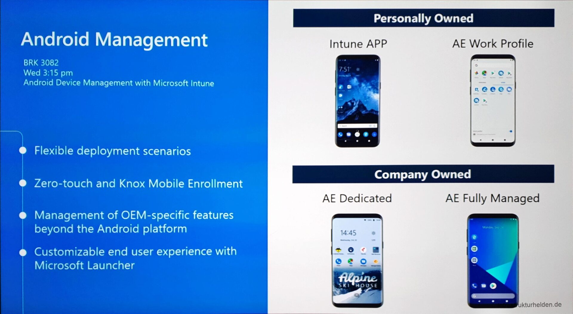 Computergenerierter Alternativtext:
Personally Owned 
Android Management 
BRK 3082 
Wed 3:15 pm 
Android Device Management With Microsoft Intune 
Flexible deployment scenarios 
e Zero-touch and Knox Mobile Enrollment 
e Management of OEM-specific features 
beyond the Android platform 
e Customizable end user experience With 
Microsoft Launcher 
Intune APP 
7:51- 
AE Work Profile 
Company Owned 
AE Dedicated 
14:45 
HOUSE 
AE Fully Managed 