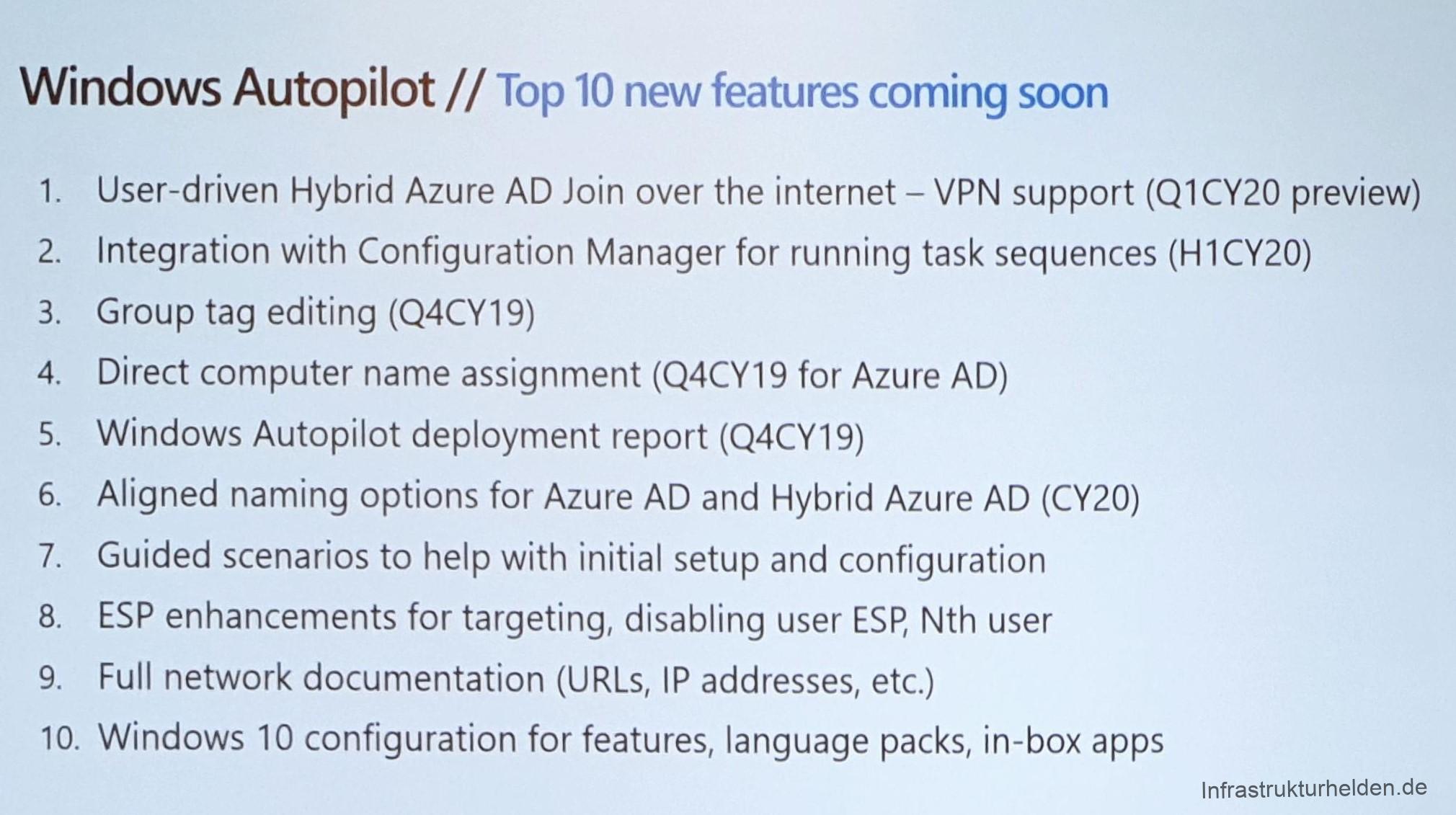 Ignite day 2 - Modern Management recap 24 Computergenerierter Alternativtext:
Windows Autopilot // Top 10 new features coming soon
1.
2.
3.
4.
5.
6.
7.
8.
9.
10.
User-driven Hybrid Azure AD Join over the internet — VPN support (QI CY20 preview)
Integration With Configuration Manager for running task sequences (Hl CY20)
Group tag editing (Q4CY19)
Direct computer name assignment (Q4CY19 for Azure AD)
Windows Autopilot deployment report (Q4CY19)
Aligned naming options for Azure AD and Hybrid Azure AD (CY20)
Guided scenarios to help With initial setup and configuration
ESP enhancements for targeting, disabling user ESP, Nth user
Full network documentation (URLs, IP addresses, etc.)
Windows 10 configuration for features, language packs, in-box apps