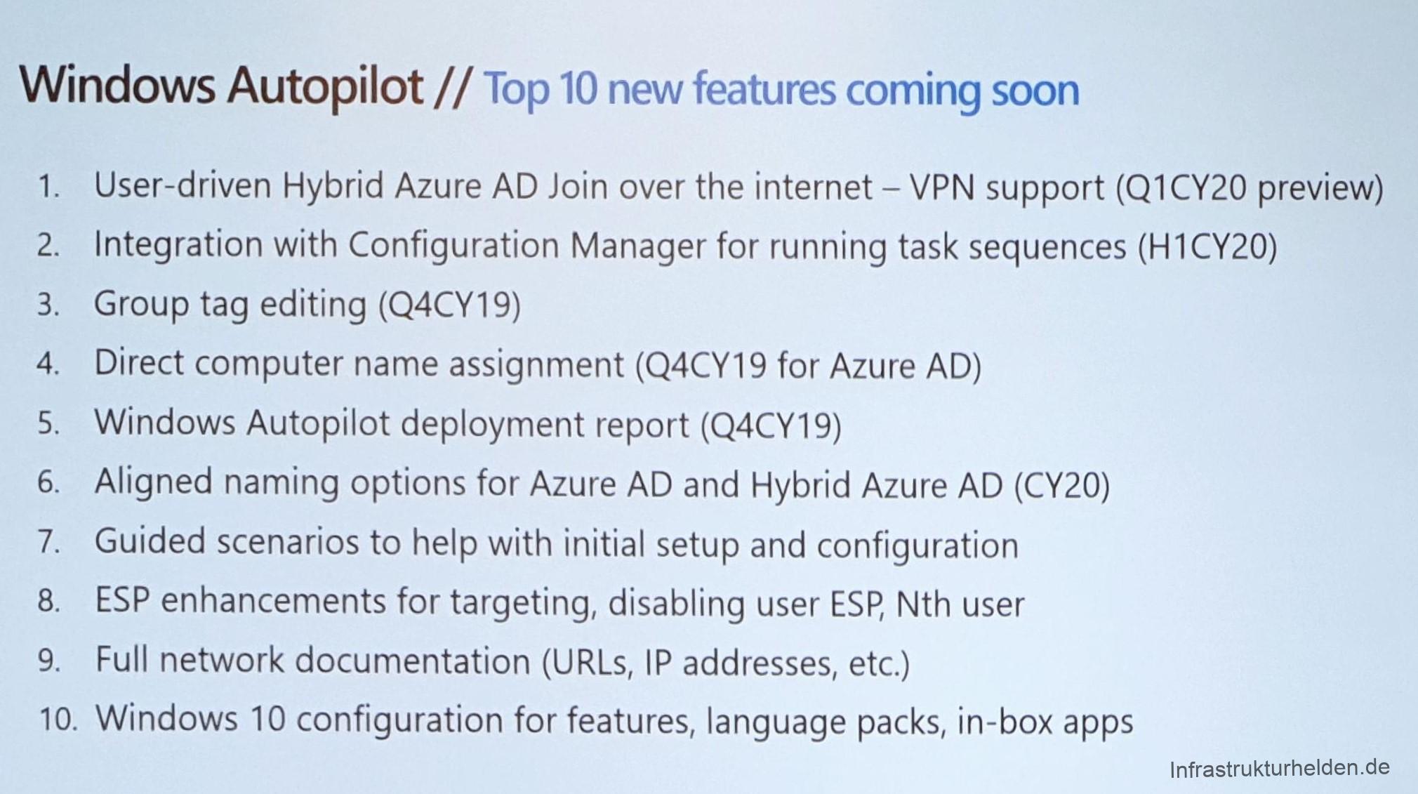 Computergenerierter Alternativtext:
Windows Autopilot // Top 10 new features coming soon 
1. 
2. 
3. 
4. 
5. 
6. 
7. 
8. 
9. 
10. 
User-driven Hybrid Azure AD Join over the internet — VPN support (QI CY20 preview) 
Integration With Configuration Manager for running task sequences (Hl CY20) 
Group tag editing (Q4CY19) 
Direct computer name assignment (Q4CY19 for Azure AD) 
Windows Autopilot deployment report (Q4CY19) 
Aligned naming options for Azure AD and Hybrid Azure AD (CY20) 
Guided scenarios to help With initial setup and configuration 
ESP enhancements for targeting, disabling user ESP, Nth user 
Full network documentation (URLs, IP addresses, etc.) 
Windows 10 configuration for features, language packs, in-box apps 