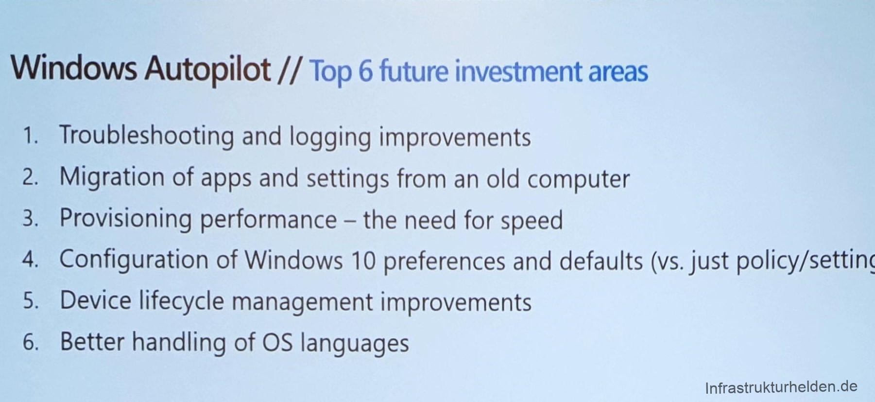 Computergenerierter Alternativtext:
Windows Autopilot // Top 6 future investment areas 
1. 
2. 
3. 
4. 
5. 
6. 
Troubleshooting and logging improvements 
Migration of apps and settings from an Old computer 
Provisioning performance - the need for speed 
Configuration of Windows 10 preferences and defaults (vs. just policy/setting 
Device lifecycle management improvements 
Better handling of OS languages 