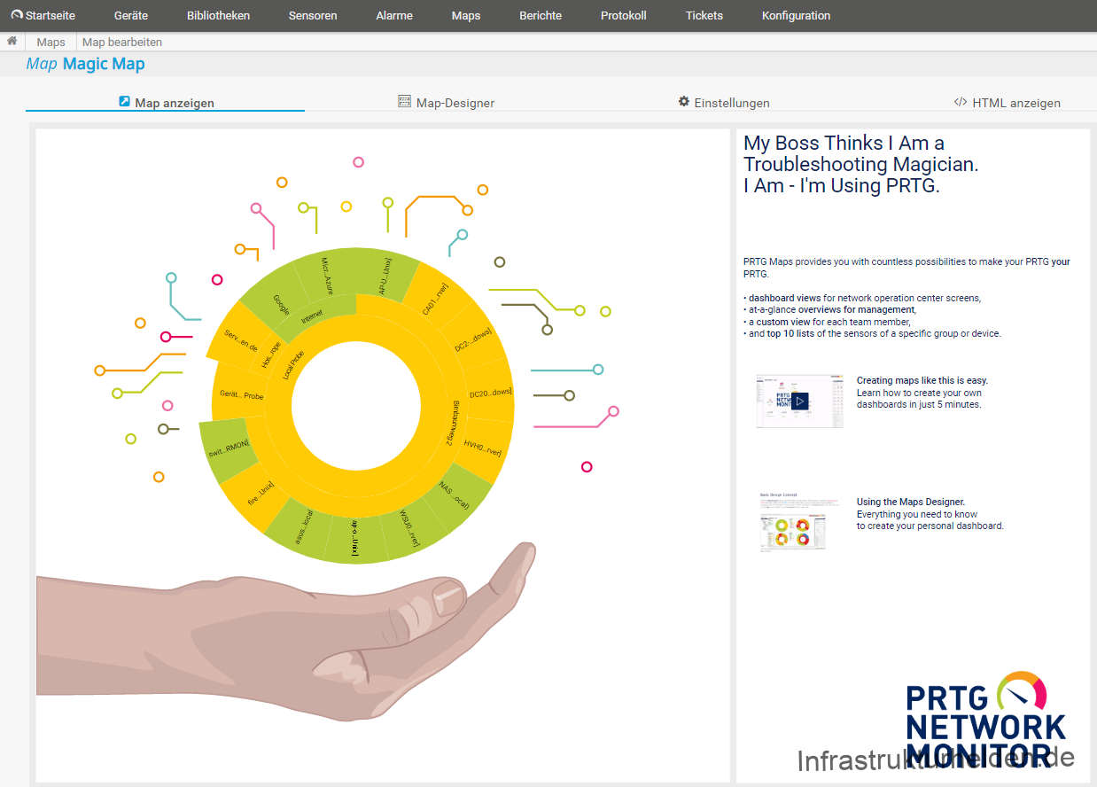 Computergenerierter Alternativtext:
Startseite 
Geräte 
Bibliotheken 
Maps 
Map-Designer 
o 
o 
oc70. 
Berichte 
Protokoll 
Tickets 
Konfiguration 
Maps Map bearbeiten 
Map Magic Map 
Map anzeigen 
O 
on 
o 
Get 
O 
o 
o 
Einstellungen 
HTML anzeigen 
o 
o 
o 
My Boss Thinks I Am a 
Troubleshooting Magician. 
I Am - Ilm Using PRTG. 
PRTG Maps provides nu wilh countless possibililies to make pur PRTG Your 
• dashboard Views for nethark operation center screens, 
• at-a-glance overviews for management, 
• a Custom View for each team member, 
• andtop 10 lists ofthe sensors of a specific group or device. 
Creating maps like this is easy. 
Learn howto createyour cv.rn 
dashboards in just 5 minutes 
IJsing the Maps Designer. 
Everylhing you need to know 
to create ywr personal dashboard. 
PR TG 
NETWORK 
MONITOR 