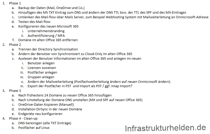 1. 
2. 
4. 
Phase 1 
b. 
c. 
d. 
Backup der Oaten (Mail, OneDrive und Co.) 
Hinzufügen des MS TXT Eintrag zum DNS und ändern der DNS TTL bzw. der TTL des SPF und des MX-Eintrages 
umlenken des Mail-flow Liber Mails Server, zum aeispiel Webhosting System mit Mailweiterleitung an Onmicrosoft-Adresse 
Testen des Mail-flow 
Konfigurieren des neuen Microsoft 365 
i. unternehmensbranding 
ii. Authentifizierung / MFA 
Domäne im alten Office 365 entfernen 
Phase 2 
a. Trennen der Directory Synchronisation 
b. Ändern der aenutzer von Synchronisiertzu Cloud-only im alten Office 365 
c. Auslesen der Benutzer Informationen im alten Office 365 und anlegen im neuen 
Ill. 
v. 
Phase 3 
Benutzer anlegen 
Lizenzen zuweisen 
Postfächer anlegen 
Gruppen anlegen 
Ändern der Mailweiterleitung (Postfachweiterleitung ändern auf neuen Onmicrosoft ändern) 
Export der Postfächer in PST und Import als PST / ggf. Imap Import? 
a. Nach frühestens 24 Domäne zu neuen Office 365 hinzufügen 
b. Nach Umstellung der Domäne DNS umstellen (MX und SPF auf neuen Office 365) 
c. OneDrive-Daten Kopieren (Manuel') 
d. Installation DirSync in der neuen Domäne 
e. Endgeräte neu konfigurieren 
Phase 4 - Clean-up 
a. DNS bereinigen (alte TXT Einträge) 
b. Postfächer auf Linux 