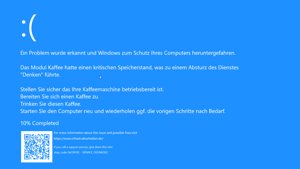 BlueScreen of Death (DSOD) - Ein Problem wurde erkannt und Windows zum Schutz Ihres Computers heruntergefahren. Das Modul Kaffee hatte einen kritischen Speicherstand, was zu einem Absturz des Dienstes "Denken" führte. Stellen Sie sicher das Ihre Kaffeemaschine betriebsbereit ist. Bereiten Sie sich einen Kaffee zu. Trinken Sie diesen Kaffee. Starten Sie den Computer neu und wiederholen ggf. die vorigen Schritte nach Bedarf. 10% Completed - For more information about this issue and possible fixes,visit o https://www.infrastrukturhelden.de/ if you call a support person, give them this info: stop_code: 0xC0FFEE - SERVICE_DEGRADED Infrastrukturhelden.de