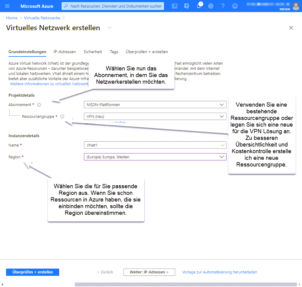 Anlegen eines Virtuellen Netzwerk in Azure - Network 04 Neues Netzwerk Step1 Anlegen eines Virtuellen Netzwerk Schritt 1 Wählen Sie nun das Abonnement aus, in dem Sie das Netzwerkerstellen möchten. Verwenden Sie eine bestehende Ressourcengruppe oder legen Sie sich eine neue für die VPN Lösung an. Zu besseren Übersichtlichkeit und Kostenkontrolle erstelle ich eine neue Ressourcengruppe. Wählen Sie die für Sie passende Region aus. Wenn Sie schon Ressourcen in Azure haben, die sie einbinden möchten, sollte die Region übereinstimmen.