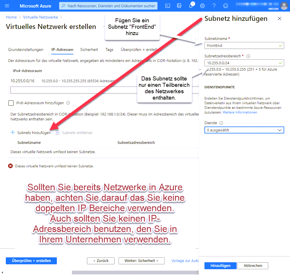 Anlegen eines Virtuellen Netzwerk in Azure - Network 05 Neues Netzwerk Step2 IPAdressen Erstellen des Virtuellen Netzwerkes - IP-Adressen Sollten Sie bereits Netzwerke in Azure haben, achten Sie darauf das Sie keine doppelten IP Bereiche verwenden. Auch sollten Sie keinen IP-Adressbereich benutzen, den Sie in Ihrem Unternehmen verwenden. Fügen Sie ein Subnetz "FrontEnd" hinzu. Das Subnetz sollte nur einen Teilbereich des Netzwerkes enthalten.