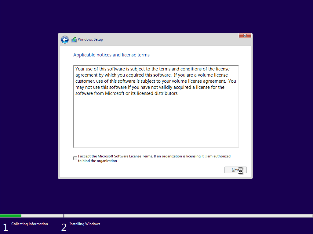 Collecting information 
Windows Setup 
Applicable notices and license terms 
Your use of this software is subject to the terms and conditions of the license 
agreement by which you acquired this software. If you are a volume license 
customer, use of this software is subject to your volume license agreement. You 
may not use this software if you have not validly acquired a license for the 
software from Microsoft or its licensed distributors. 
I accept the Microsoft Software License Terms. If an organization is licensing it, I am authorized 
to bind the organization. 
Installing Windows 