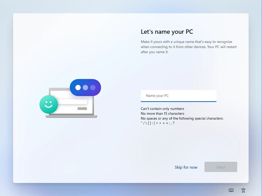 Windows 11 Installation - Erste Einblicke - computergenerierter alternativtext lets name you Computergenerierter Alternativtext:
Let's name your PC
Make it yours With a unique name that's easy to recognize
when connecting to it from other devices. Your PC will restart
after you name it.
Name Your PC
Can't contain only numbers
No more than 15 characters
No spaces or any of the following Special characters:
Skip for now
Nex'
