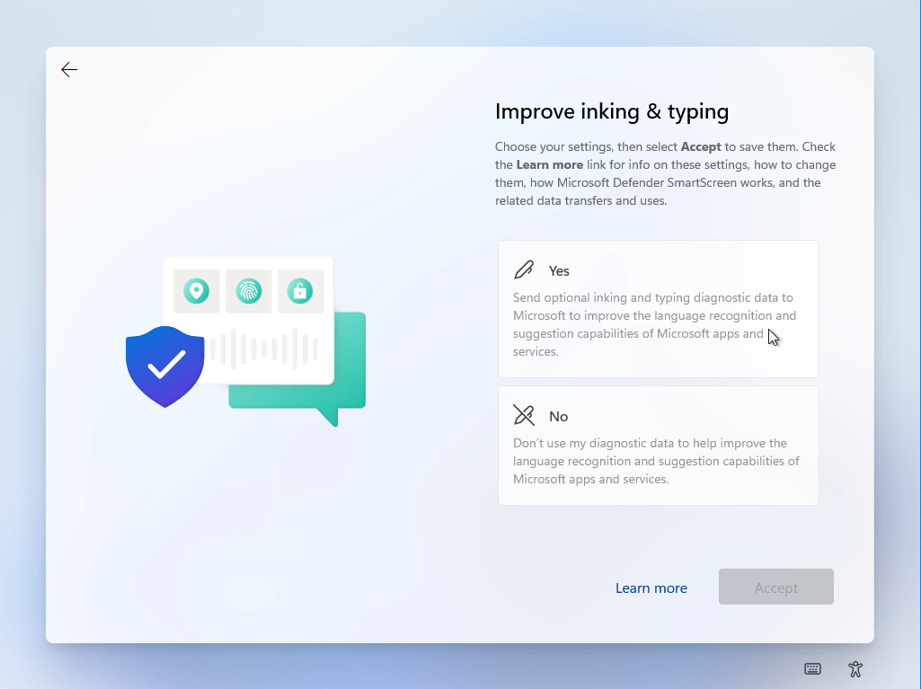 Windows 11 Installation - Erste Einblicke - computergenerierter alternativtext o o improve Computergenerierter Alternativtext:
O
O
Improve inking & typing
Choose Your settings, then select Accept to save them. Check
the Learn more link for info on these settings, how to change
them, how Microsoft Defender SmartScreen works, and the
related data transfers and uses.
Yes
Send optional inking and typing diagnostic data to
Microsoft to improve the language recognition and
suggestion capabilities of Microsoft apps and
services.
Don't use my diagnostic data to help improve the
language recognition and suggestion capabilities of
Microsoft apps and services.
Leam more