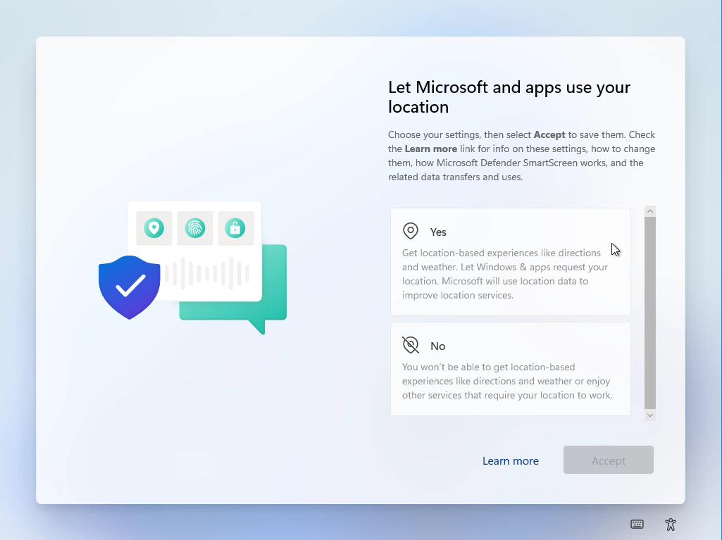 Windows 11 Installation - Erste Einblicke - computergenerierter alternativtext o o let micr Computergenerierter Alternativtext:
O
O
Let Microsoft and apps use your
location
Choose Your settings, then select Accept to save them. Check
the Learn more link for info on these settings, how to change
them, how Microsoft Defender SmartScreen works, and the
related data transfers and uses.
o Yes
Get location-based experiences like directions
and weather. Let Windows & apps request Your
location. Microsoft will use location data to
improve location services.
You won't be able to get location-based
experiences like directions and weather or enjoy
other services that require Your location to work.
Leam more