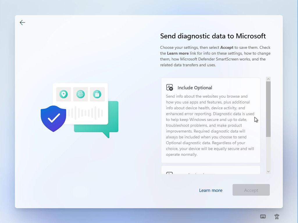 Computergenerierter Alternativtext:
O 
O 
Send diagnostic data to Microsoft 
Choose Your settings, then select Accept to save them. Check 
the Learn more link for info on these settings, how to change 
them, how Microsoft Defender SmartScreen works, and the 
related data transfers and uses. 
Include Optional 
Send info about the websites you browse and 
how you use apps and features, plus additional 
info about device health, device activity, and 
enhanced error reporting. Diagnostic data is used 
to help keep Windows secure and up to date, 
troubleshoot problems, and make product 
improvements. Required diagnostic data will 
always be included when you choose to send 
Optional diagnostic data. Regardless of Your 
choice, Your device will be equally secure and will 
operate normally. 
Leam more 