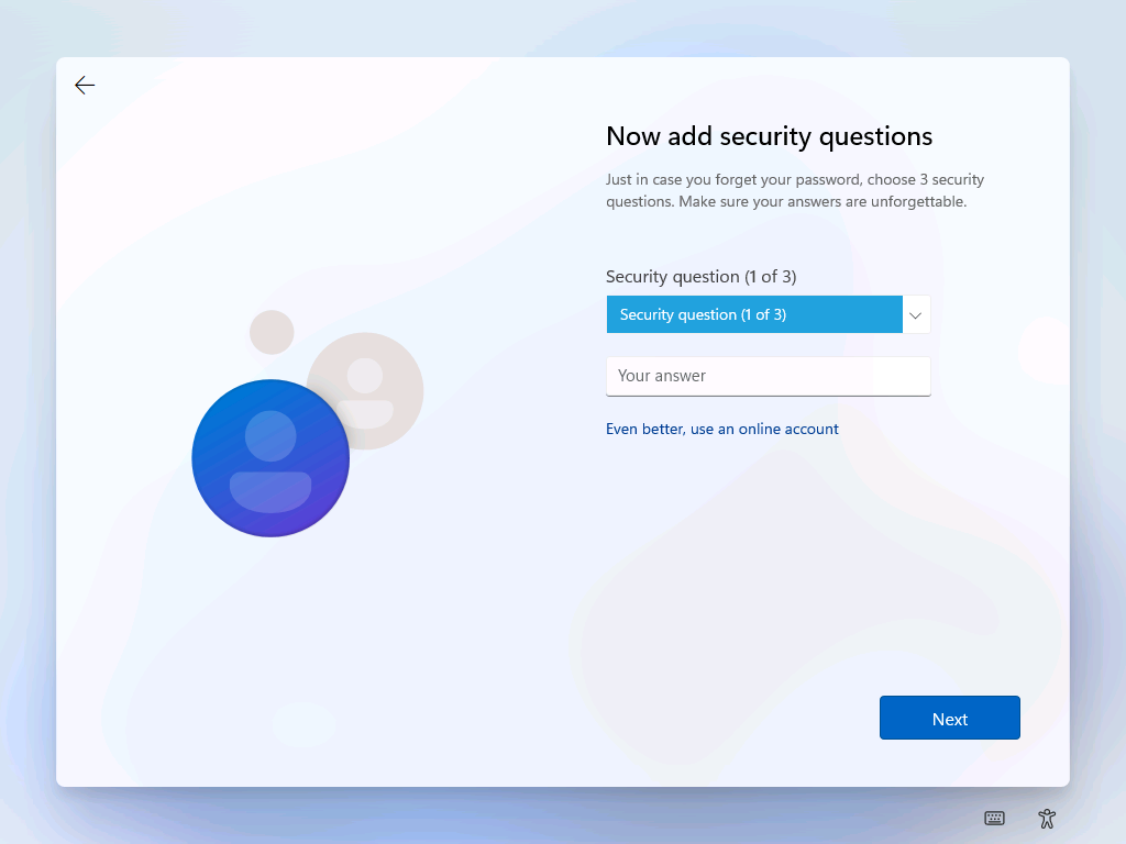 Now add security questions 
Just in case you forget your password, choose 3 security 
questions. Make sure your answers are unforgettable. 
Security question (1 of 3) 
Security question (1 of 3) 
Your answer 
Even better, use an online account 
Next 