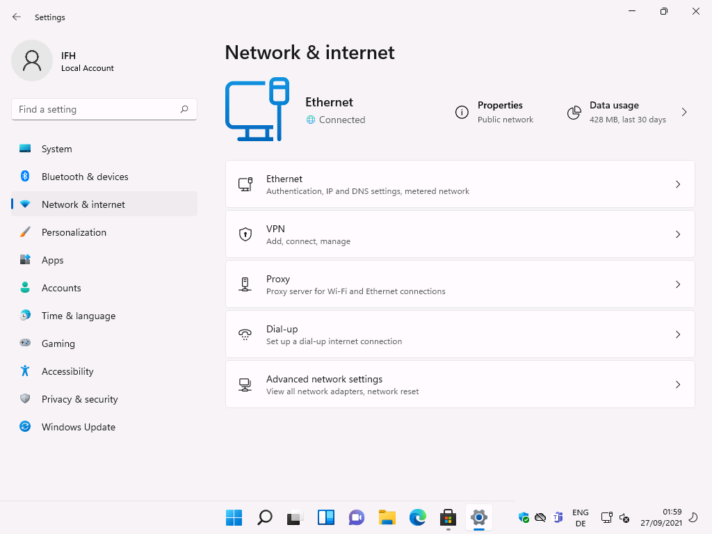 Windows 11 Installation - Erste Einblicke - settings local account f ind a setting system 1 Settings
Local Account
F-ind a setting
System
Bluetooth & devices
Network & internet
Personalization
Apps
Accounts
Time & language
Gaming
Accessibility
Privacy & security
Windows Update
Network & internet
Ethernet
@ Connected
Ethernet
o
Properties
Public network
Authentication, IP and DNS settings, metered network
VPN
Add, connect, manage
Proxy
Proxy server for Wi-Fi and Ethernet connections
Dial-up
Set up a dial-up internet connection
Advanced neb,work settings
View all network adapters, network reset
ENG
Data usage
428 MB, last 30 days
59
27/09/2021
