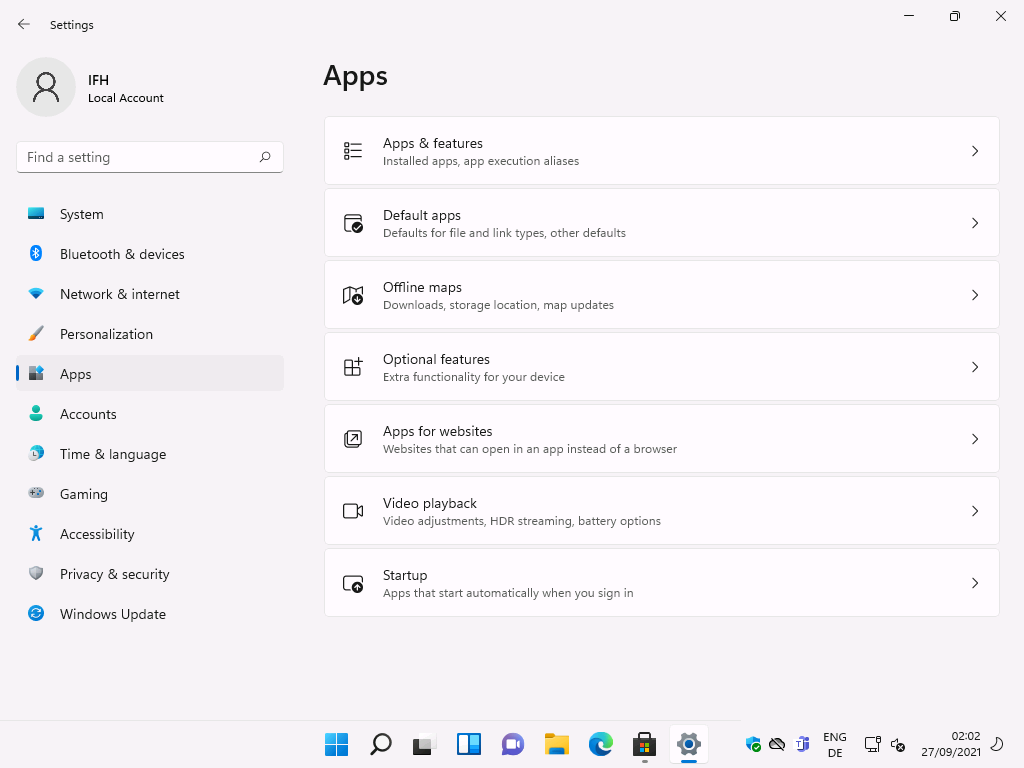 Windows 11 Installation - Erste Einblicke - settings local account f ind a setting system 3 Settings
Local Account
F-ind a setting
System
Bluetooth & devices
Network & internet
Personalization
Apps
Accounts
Time & language
Gaming
Accessibility
Privacy & security
Windows Update
Apps
Apps & features
Installed apps, app execution aliases
Default apps
Defaults for file and link types, other defaults
Offine maps
Downloads, storage location, map updates
Optional features
Extra functionality for your device
Apps for websites
Websites that can open in an app instead of a browser
Video playback
Video adjustments, HOR streaming, battery options
Sta rtup
Apps that start automatically when you sign in
ENG
02:02
27/09/2021