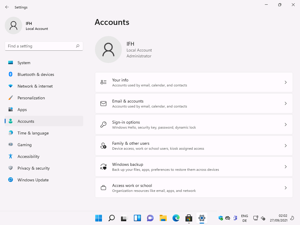 Windows 11 Installation - Erste Einblicke - settings local account f ind a setting system 4 Settings
Local Account
F-ind a setting
System
Bluetooth & devices
Network & internet
Personalization
Apps
Accounts
Time & language
Gaming
Accessibility
Privacy & security
Windows Update
Accounts
Local Account
Administrator
Your info
Accounts used by email, calendar, and contacts
Email & accounts
Accounts used by email, calendar, and contacts
Sign-in options
Windows Hello, security key, password, dynamic lock
Family & other users
Device access, work or school users, kiosk assigned access
Windows backup
Back up your files, apps, preferences to restore them across devices
Access work or school
Organization resources like email, apps, and network
ENG
02:02
27/09/2021