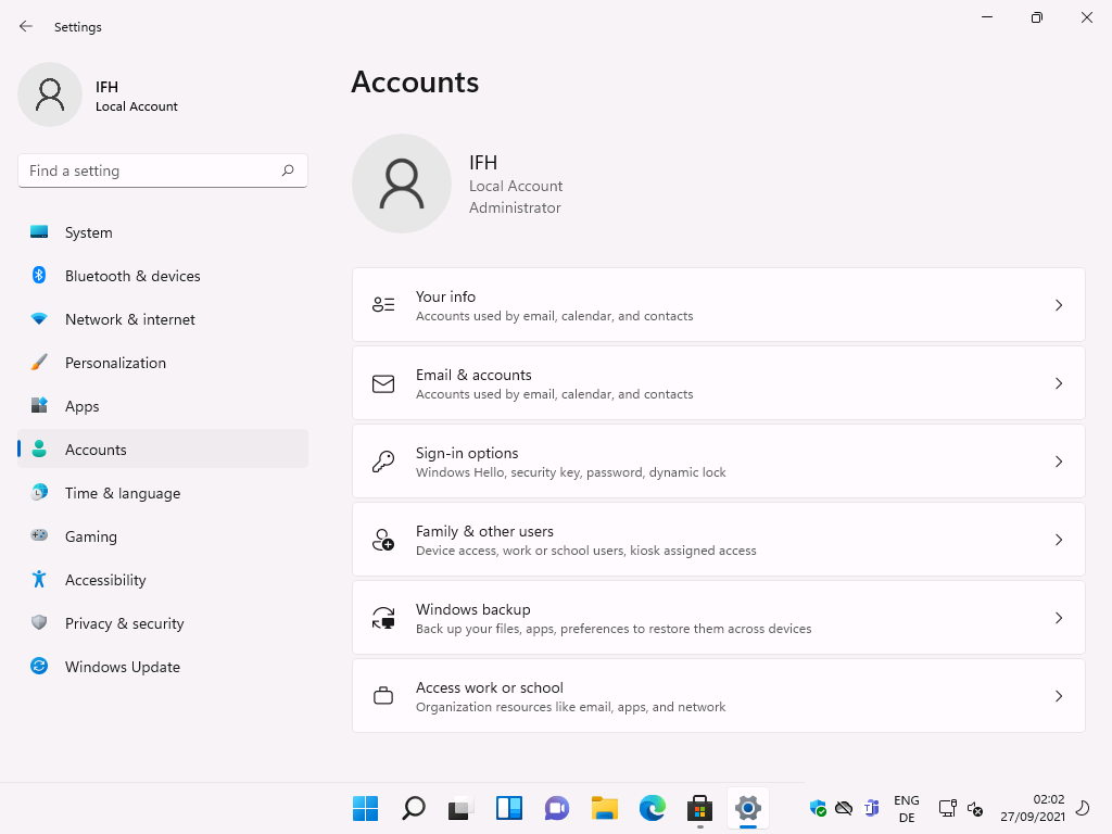 Settings 
Local Account 
F-ind a setting 
System 
Bluetooth & devices 
Network & internet 
Personalization 
Apps 
Accounts 
Time & language 
Gaming 
Accessibility 
Privacy & security 
Windows Update 
Accounts 
Local Account 
Administrator 
Your info 
Accounts used by email, calendar, and contacts 
Email & accounts 
Accounts used by email, calendar, and contacts 
Sign-in options 
Windows Hello, security key, password, dynamic lock 
Family & other users 
Device access, work or school users, kiosk assigned access 
Windows backup 
Back up your files, apps, preferences to restore them across devices 
Access work or school 
Organization resources like email, apps, and network 
ENG 
02:02 
27/09/2021 