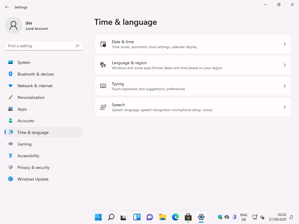 Windows 11 Installation - Erste Einblicke - settings local account f ind a setting system 5 Settings
Local Account
F-ind a setting
System
Bluetooth & devices
Network & internet
Personalization
Apps
Accounts
Time & language
Gaming
Accessibility
Privacy & security
Windows Update
Time & language
g)
Date & time
Time zones, automatic clock settings, calendar display
Language & region
Windows and some apps format dates and time based on your region
Typing
Touch keyboard, text suggestions, preferences
Speech
Speech language, speech recognition microphone setup, voices
ENG
02:02
27/09/2021