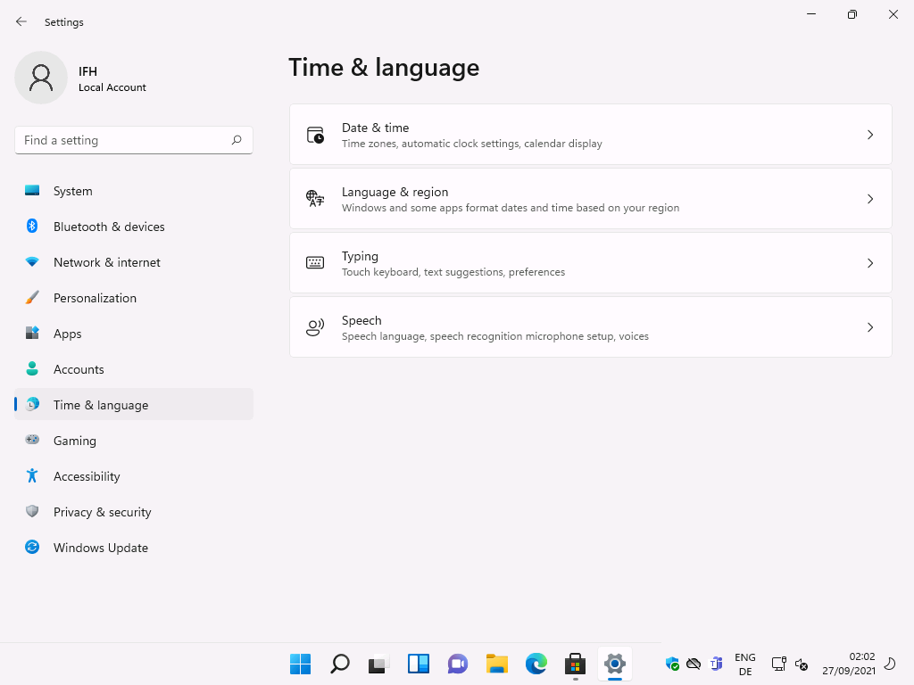 Settings 
Local Account 
F-ind a setting 
System 
Bluetooth & devices 
Network & internet 
Personalization 
Apps 
Accounts 
Time & language 
Gaming 
Accessibility 
Privacy & security 
Windows Update 
Time & language 
g) 
Date & time 
Time zones, automatic clock settings, calendar display 
Language & region 
Windows and some apps format dates and time based on your region 
Typing 
Touch keyboard, text suggestions, preferences 
Speech 
Speech language, speech recognition microphone setup, voices 
ENG 
02:02 
27/09/2021 