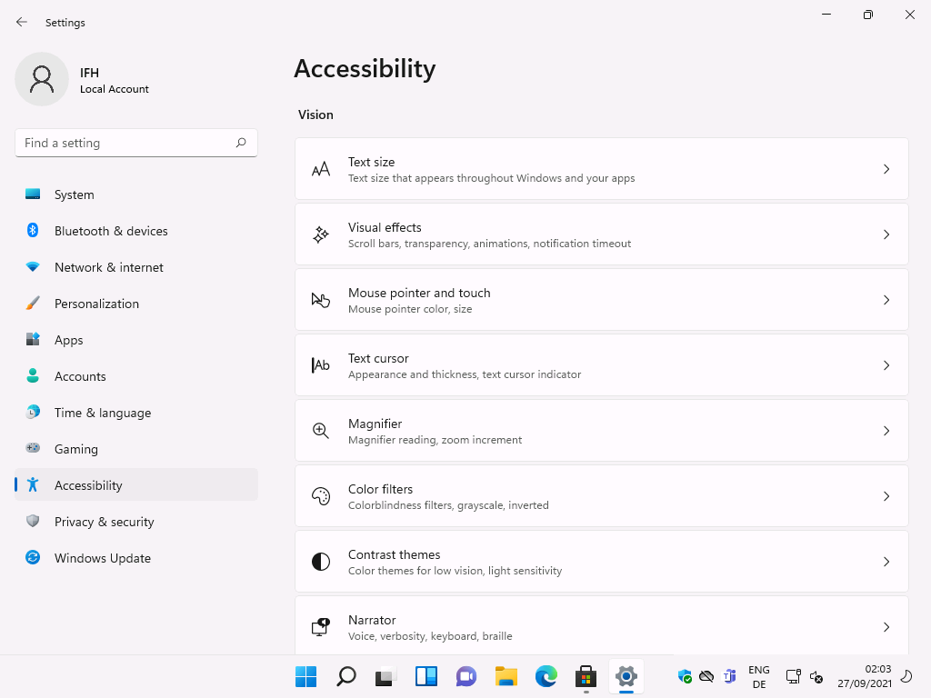 Windows 11 Installation - Erste Einblicke - settings local account f ind a setting system 7 Settings
Local Account
F-ind a setting
System
Bluetooth & devices
Network & internet
Personalization
Apps
Accounts
Time & language
Gaming
Accessibility
Privacy & security
Windows Update
Accessibility
Vision
IAb
Text size
Text size that appears throughout Windows and your apps
Visual effects
Scroll bars, transparency, animations, notification timeout
Mouse pointer and touch
Mouse pointer color, size
Text cursor
Appearance and thickness, text cursor indicator
Magnifier
Magnifier reading, zoom increment
Color filters
Colorblindness filters, gray'scale, inverted
Contrast themes
Color themes for low vision, light sensitivity
Narrator
Voice, verbosity, keyboard, braille
ENG
02:03
27/09/2021