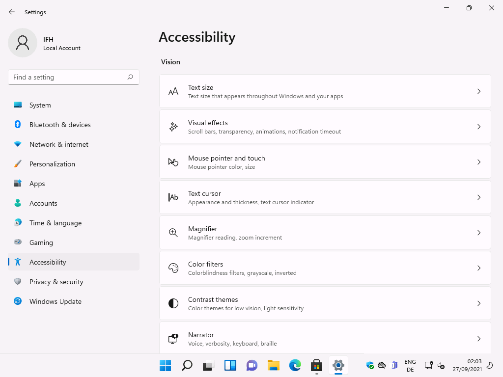 Settings 
Local Account 
F-ind a setting 
System 
Bluetooth & devices 
Network & internet 
Personalization 
Apps 
Accounts 
Time & language 
Gaming 
Accessibility 
Privacy & security 
Windows Update 
Accessibility 
Vision 
IAb 
Text size 
Text size that appears throughout Windows and your apps 
Visual effects 
Scroll bars, transparency, animations, notification timeout 
Mouse pointer and touch 
Mouse pointer color, size 
Text cursor 
Appearance and thickness, text cursor indicator 
Magnifier 
Magnifier reading, zoom increment 
Color filters 
Colorblindness filters, gray'scale, inverted 
Contrast themes 
Color themes for low vision, light sensitivity 
Narrator 
Voice, verbosity, keyboard, braille 
ENG 
02:03 
27/09/2021 