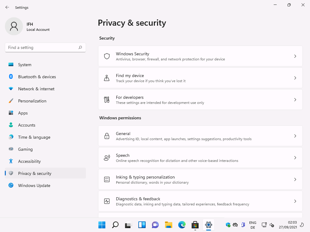 Windows 11 Installation - Erste Einblicke - settings local account f ind a setting system 8 Settings
Local Account
F-ind a setting
System
Bluetooth & devices
Network & internet
Personalization
Apps
Accounts
Time & language
Gaming
Accessibility
Privacy & security
Windows Update
Privacy & security
Security
Windows Security
Antivirus, browser, firewall, and network protection for your device
Find my device
Track your device if you think you've lost it
For developers
These settings are intended for development use only
Windows permissions
g)
General
Advertising 10, local content, app launches, settings suggestions, productivity tools
Speech
Online speech recognition for dictation and other voice-based interactions
Inking & typ•ng personalization
Personal dictionary, words in your dictionary
Diagnostics & feedback
Diagnostic data, inking and typing data, tailored experiences, feedback frequency
ENG
02:03
27/09/2021