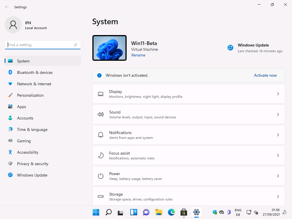 Windows 11 Installation - Erste Einblicke - settings local account ind a setting system bl Settings
Local Account
ind a setting
System
Bluetooth & devices
Network & internet
Personalization
Apps
Accounts
Time & language
Gaming
Accessibility
Privacy & security
Windows Update
System
Windows Update
Last checked: 16 minutes ago
0)
Win11-Beta
Virtual Machine
Rename
Windows isn't activated.
Display
Monitors, brightness, night light, display profile
Sound
Volume levels, output, input, sound devices
Notifications
Alerts from apps and system
Focus assist
Notifications, automatic rules
Power
Sleep, battery usage, battery saver
Storage
Storage space, drives, configuration rules
ENG
Activate now
56
27/09/2021